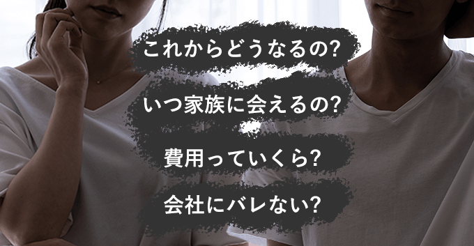 これからどうなるの?いつ家族に会えるの?費用っていくら?会社にバレない?