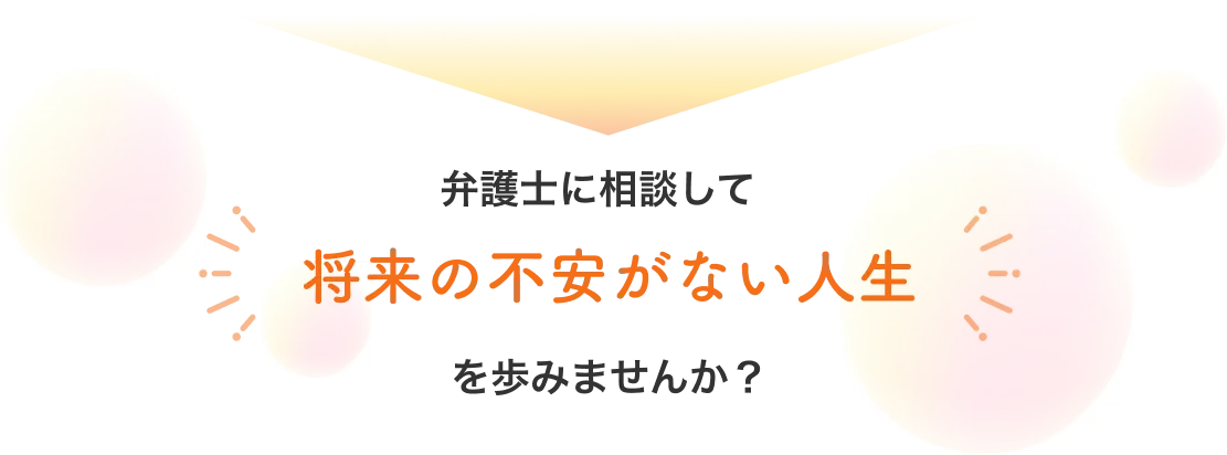 弁護士に相談して 将来の不安がない人生 を歩みませんか？