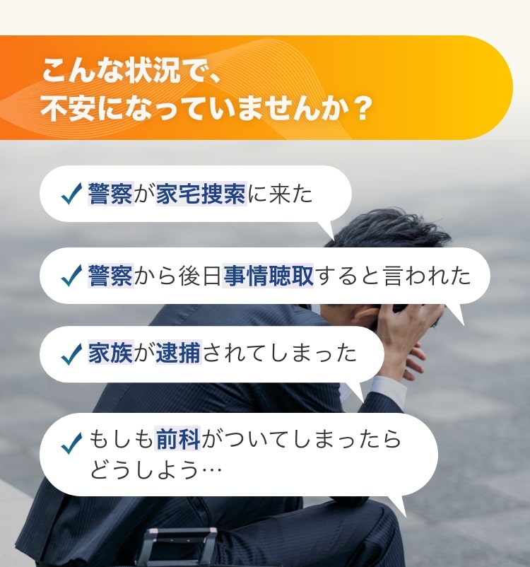 こんな状況で、不安になっていませんか？警察が家宅捜索に来た 警察から後日事情聴取すると言われた 家族が逮捕されてしまった もしも前科がついてしまったら
					どうしよう…