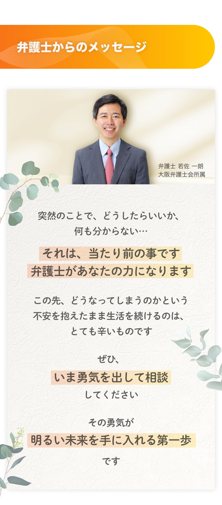 弁護士からのメッセージ 弁護士 若佐一朗 大阪弁護士会所属 突然のことで、どうしたらいいか、何も分からない…それは、当たり前の事です弁護士があなたの力になります。この先、どうなってしまうのかという不安を抱えたまま生活を続けるのは、とても辛いものです。ぜひ、いま勇気を出して相談してください。その勇気が明るい未来を手に入れる第一歩です。